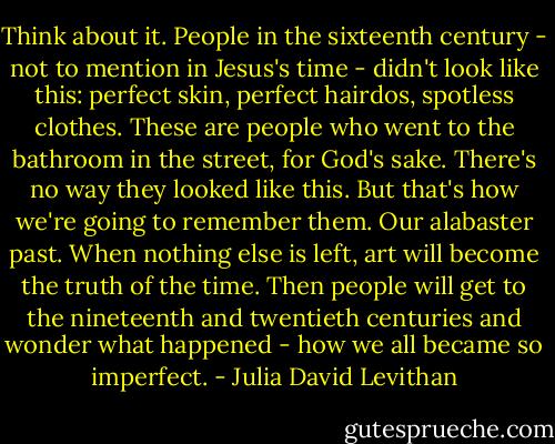 Think about it. People in the sixteenth century - not to mention in Jesus's time - didn't look like this: perfect skin, perfect hairdos, spotless clothes. These are people who went to the bathroom in the street, for God's sake. There's no way they looked like this. But that's how we're going to remember them. Our alabaster past. When nothing else is left, art will become the truth of the time. Then people will get to the nineteenth and twentieth centuries and wonder what happened - how we all became so imperfect. - Julia David Levithan