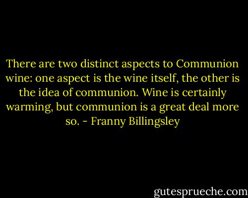 There are two distinct aspects to Communion wine: one aspect is the wine itself, the other is the idea of communion. Wine is certainly warming, but communion is a great deal more so. - Franny Billingsley