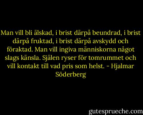 Man vill bli älskad, i brist därpå beundrad, i brist därpå fruktad, i brist därpå avskydd och föraktad. Man vill ingiva människorna något slags känsla. Själen ryser för tomrummet och vill kontakt till vad pris som helst. - Hjalmar Söderberg