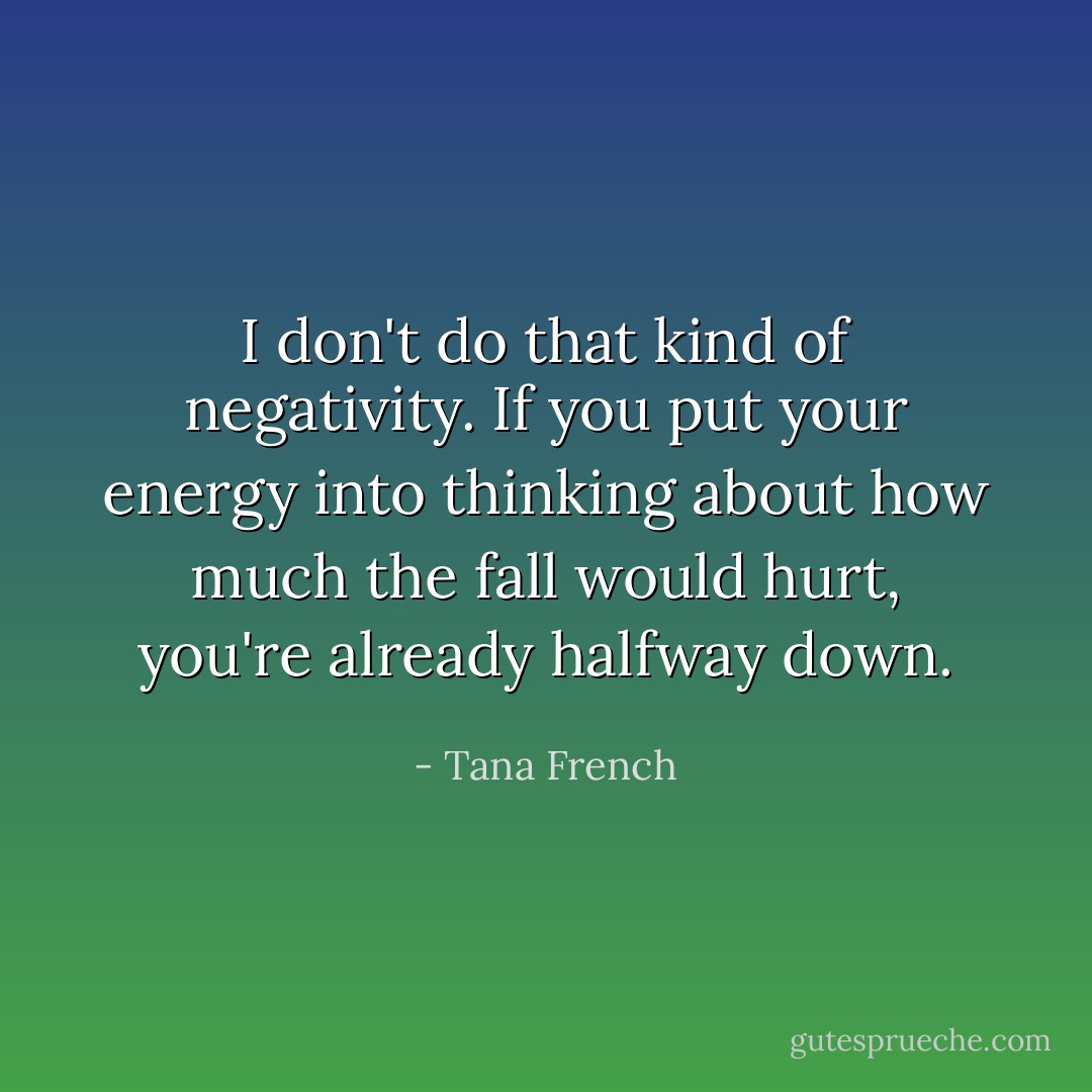 I don't do that kind of negativity. If you put your energy into thinking about how much the fall would hurt, you're already halfway down. - Tana French