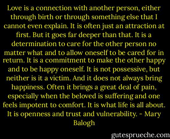 Love is a connection with another person, either through birth or through something else that I cannot even explain. It is often just an attraction at first. But it goes far deeper than that. It is a determination to care for the other person no matter what and to allow oneself to be cared for in return. It is a commitment to make the other happy and to be happy oneself. It is not possessive, but neither is it a victim. And it does not always bring happiness. Often it brings a great deal of pain, especially when the beloved is suffering and one feels impotent to comfort. It is what life is all about. It is openness and trust and vulnerability. - Mary Balogh