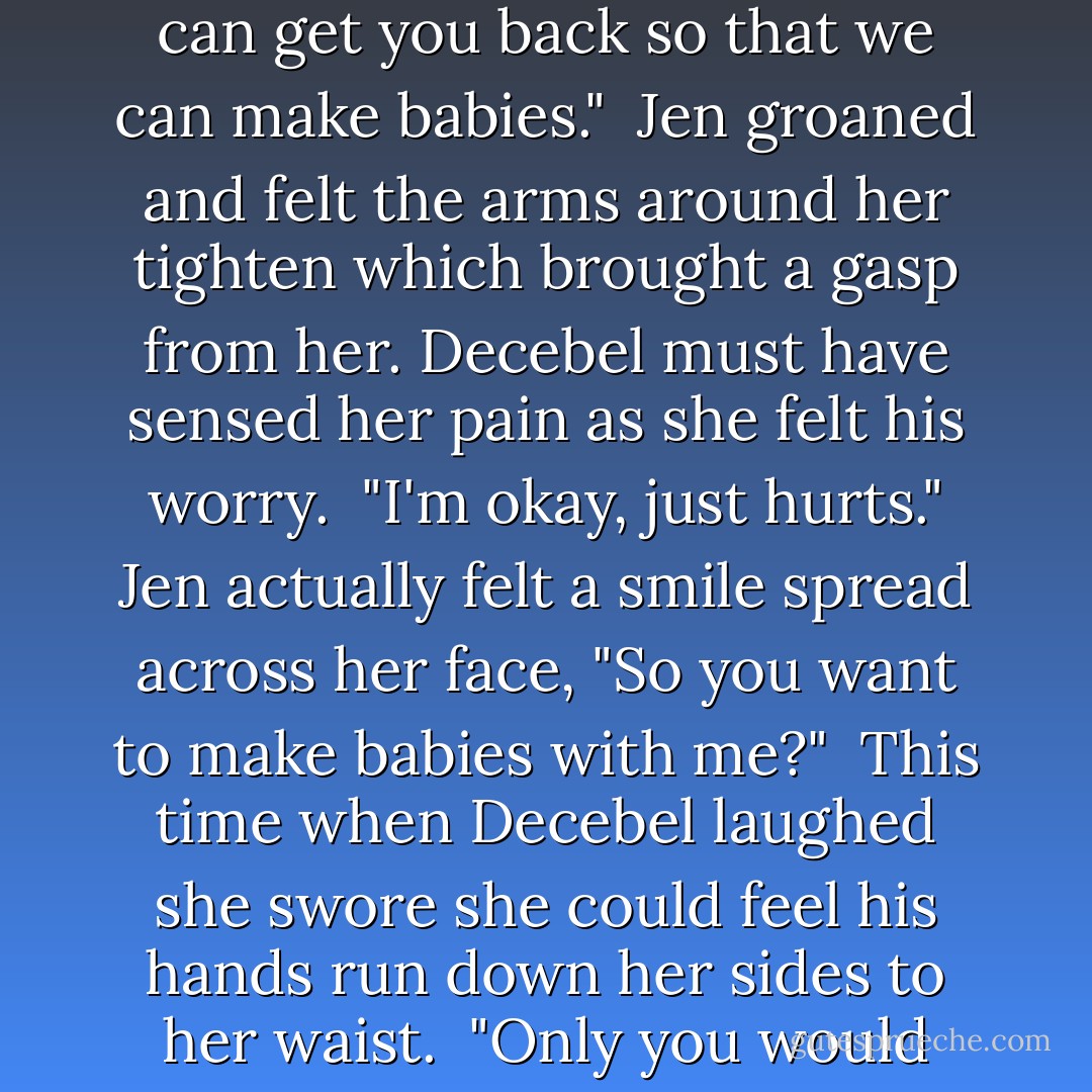 Have you wondered what our babies would have looked like?" Jen asked absently as she frowned inwardly trying to picture the future she might have had with her wolf.<br /><br />"Baby this isn't really the time to discuss our babies. Let's focus on who is carrying you so that I can get you back so that we can make babies."<br /><br />Jen groaned and felt the arms around her tighten which brought a gasp from her. Decebel must have sensed her pain as she felt his worry.<br /><br />"I'm okay, just hurts." Jen actually felt a smile spread across her face, "So you want to make babies with me?"<br /><br />This time when Decebel laughed she swore she could feel his hands run down her sides to her waist.<br /><br />"Only you would want to discuss making babies at a time like this."<br /><br />"Well you have to admit that it's a better topic than my nearly being killed and now being kidnapped. Seriously Dec, I'd much rather think about us making babies. - Quinn Loftis