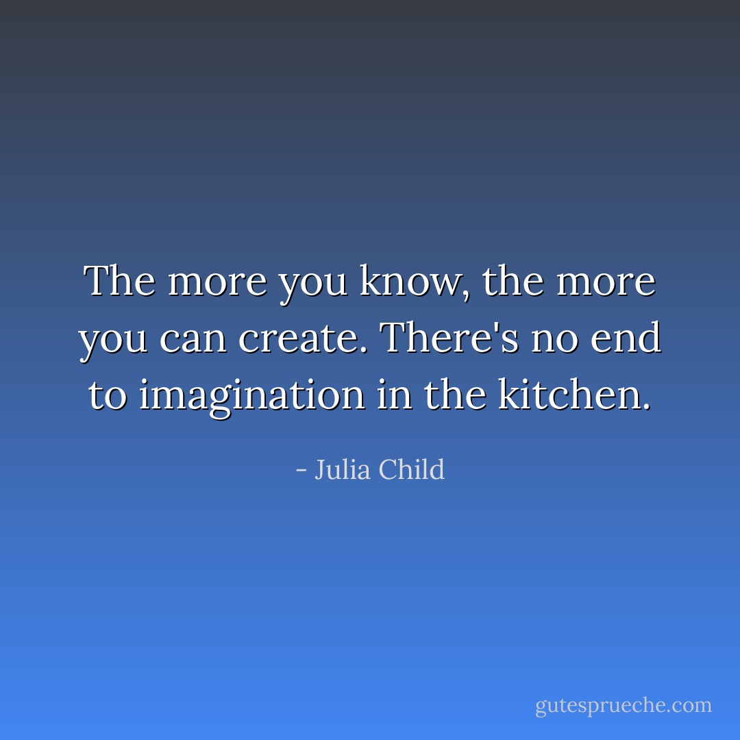 The more you know, the more you can create. There's no end to imagination in the kitchen. - Julia Child