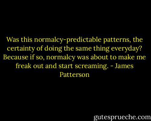 Was this normalcy-predictable patterns, the certainty of doing the same thing everyday? Because if so, normalcy was about to make me freak out and start screaming. - James Patterson
