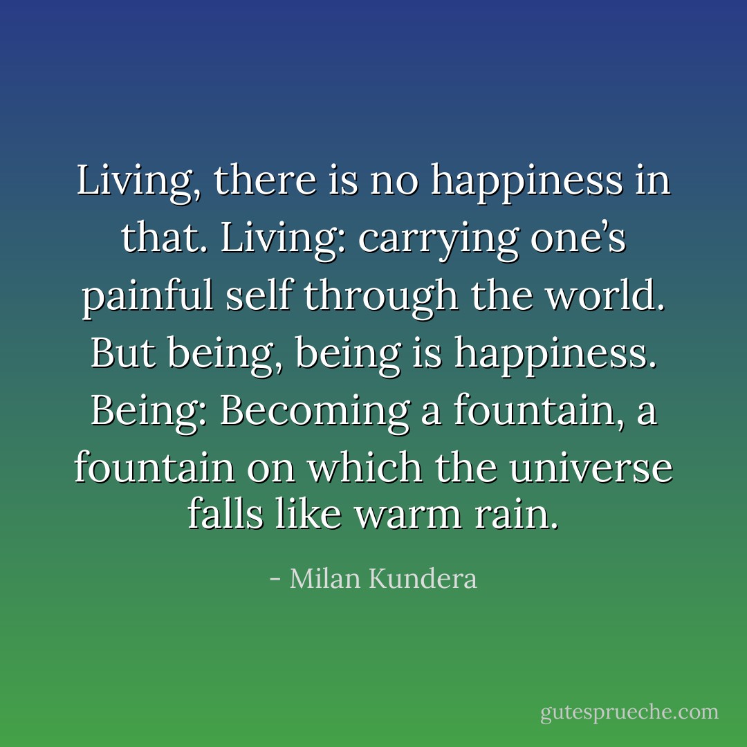Living, there is no happiness in that. Living: carrying one’s painful self through the world.<br />But being, being is happiness. Being: Becoming a fountain, a fountain on which the universe falls like warm rain. - Milan Kundera