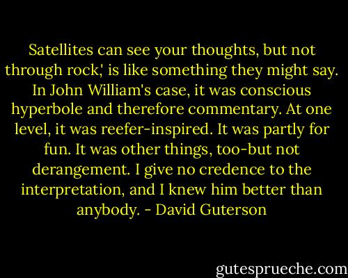 Satellites can see your thoughts, but not through rock,' is like something they might say. In John William's case, it was conscious hyperbole and therefore commentary. At one level, it was reefer-inspired. It was partly for fun. It was other things, too-but not derangement. I give no credence to the interpretation, and I knew him better than anybody. - David Guterson