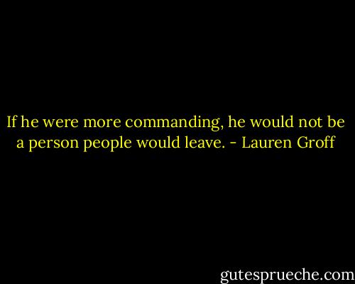 If he were more commanding, he would not be a person people would leave. - Lauren Groff