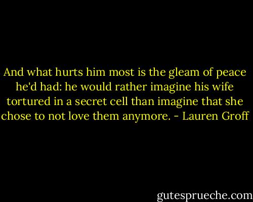And what hurts him most is the gleam of peace he'd had: he would rather imagine his wife tortured in a secret cell than imagine that she chose to not love them anymore. - Lauren Groff