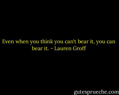 Even when you think you can't bear it, you can bear it. - Lauren Groff