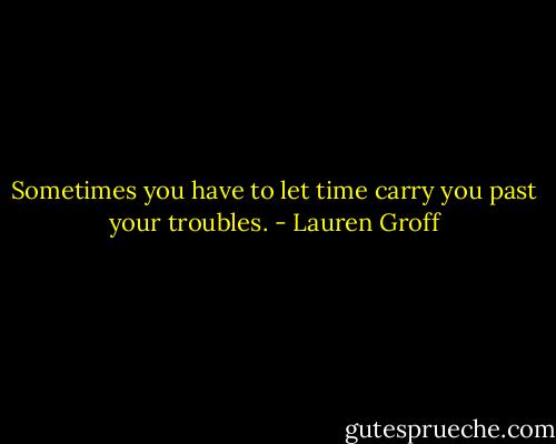 Sometimes you have to let time carry you past your troubles. - Lauren Groff