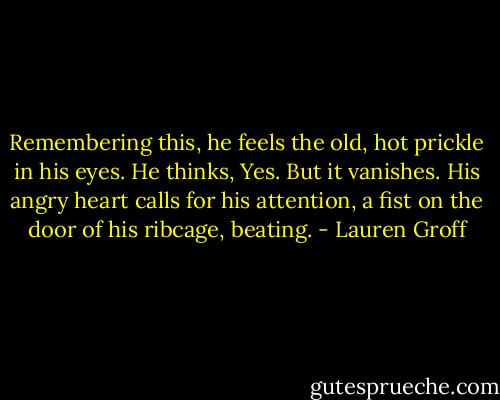 Remembering this, he feels the old, hot prickle in his eyes. He thinks, Yes. But it vanishes. His angry heart calls for his attention, a fist on the door of his ribcage, beating. - Lauren Groff
