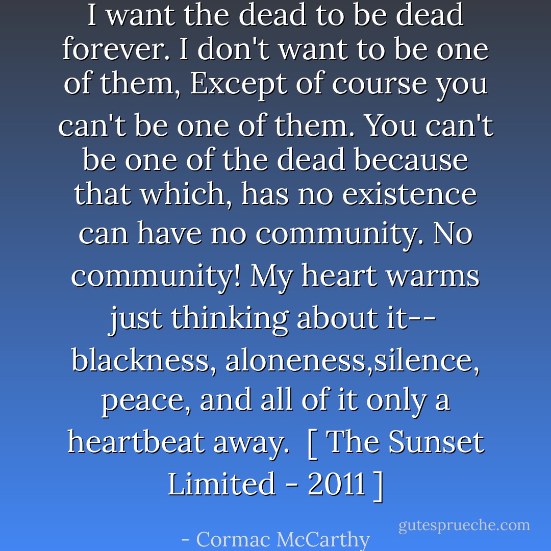 I want the dead to be dead<br />forever.<br />I don't want to be one of them,<br />Except of course you can't be one of them.<br />You can't be one of the dead<br />because that which, has no existence can have no community.<br />No community!<br />My heart warms just thinking about it--<br />blackness, aloneness,silence, peace,<br />and all of it only a heartbeat away.<br /><br />[ The Sunset Limited - 2011 ] - Cormac McCarthy