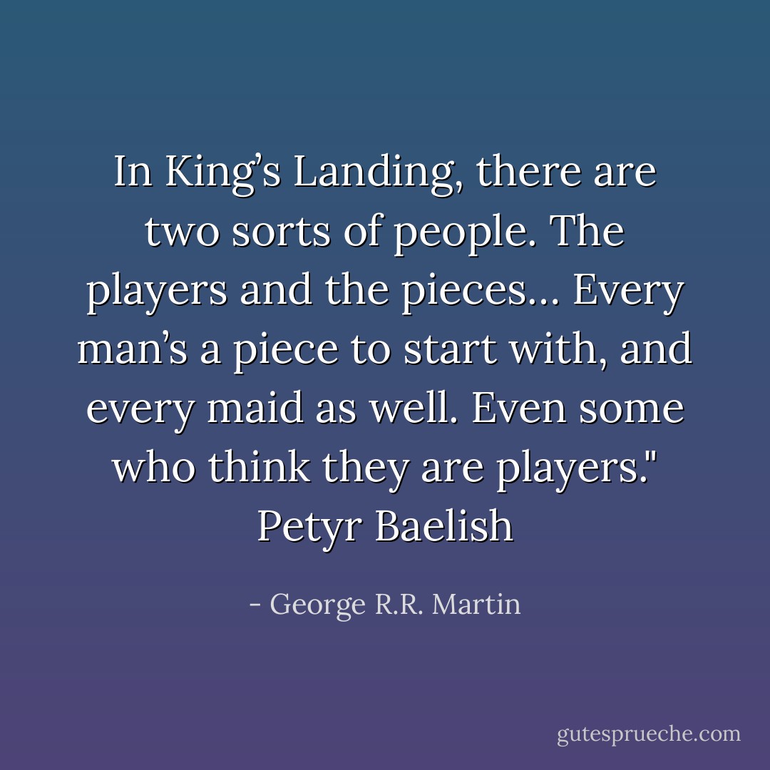 In King’s Landing, there are two sorts of people. The players and the pieces… Every man’s a piece to start with, and every maid as well. Even some who think they are players."<br />Petyr Baelish - George R.R. Martin