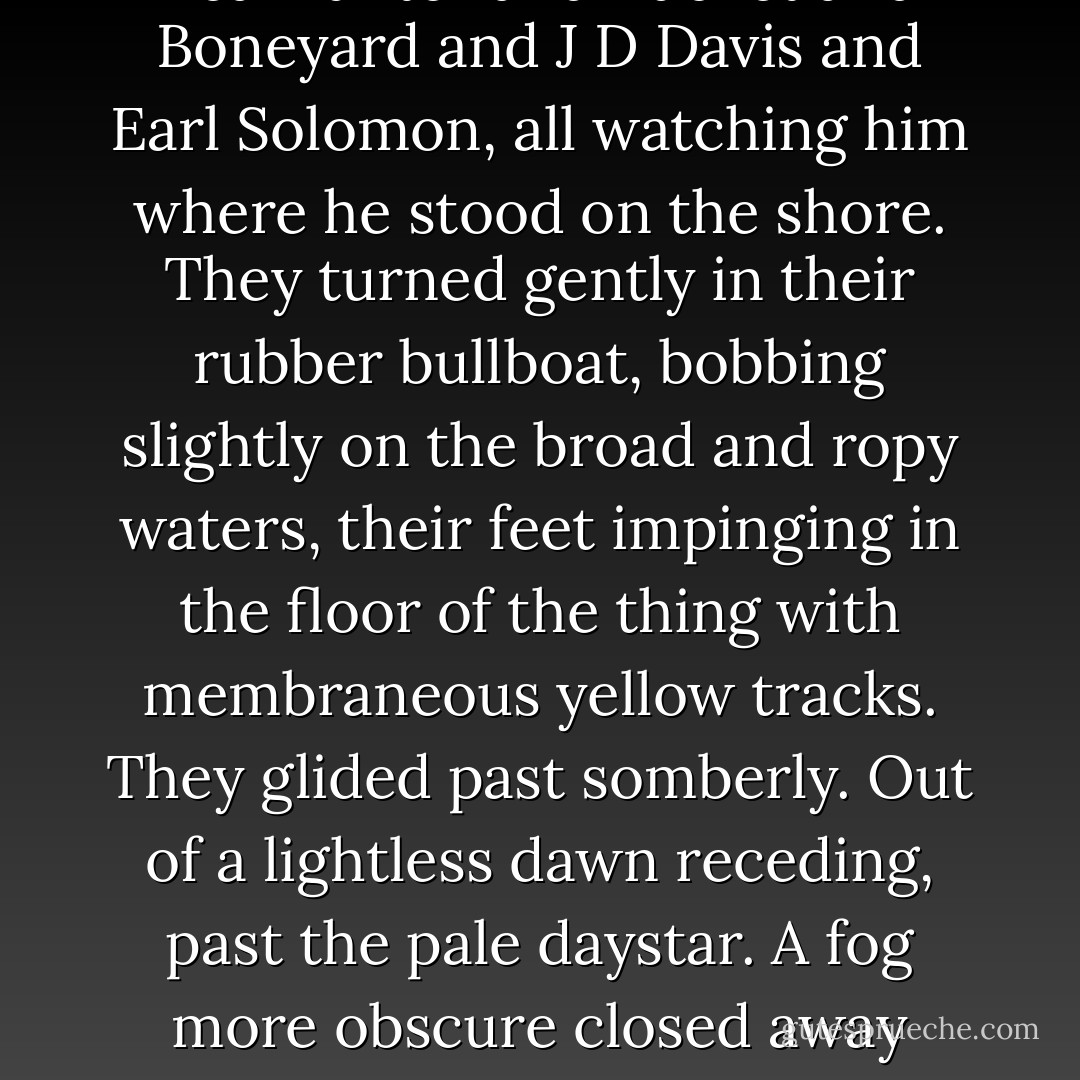 He slept and in his sleep he saw his friends again and they were coming downriver on muddy floodwaters, Hoghead and the City Mouse and J-Bone and Bearhunter and Bucket and Boneyard and J D Davis and Earl Solomon, all watching him where he stood on the shore. They turned gently in their rubber bullboat, bobbing slightly on the broad and ropy waters, their feet impinging in the floor of the thing with membraneous yellow tracks. They glided past somberly. Out of a lightless dawn receding, past the pale daystar. A fog more obscure closed away their figures gone a sadder way by psychic seas across the Tarn of Acheron. From a rock in the river he waved them farewell but they did not wave back. - Cormac McCarthy