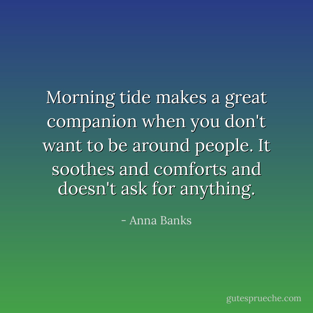 Morning tide makes a great companion when you don't want to be around people. It soothes and comforts and doesn't ask for anything. - Anna Banks
