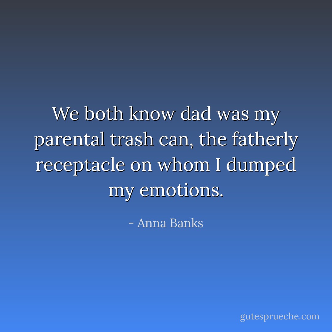 We both know dad was my parental trash can, the fatherly receptacle on whom I dumped my emotions. - Anna Banks
