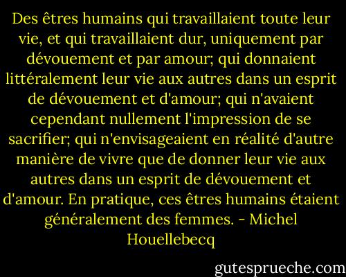 Des êtres humains qui travaillaient<br />toute leur vie, et qui travaillaient dur, uniquement par dévouement et par amour; qui donnaient littéralement<br />leur vie aux autres dans un esprit de dévouement et d'amour; qui n'avaient cependant nullement l'impression<br />de se sacrifier; qui n'envisageaient en réalité d'autre manière de vivre que de donner leur vie aux autres dans<br />un esprit de dévouement et d'amour. En pratique, ces êtres humains étaient généralement des femmes. - Michel Houellebecq