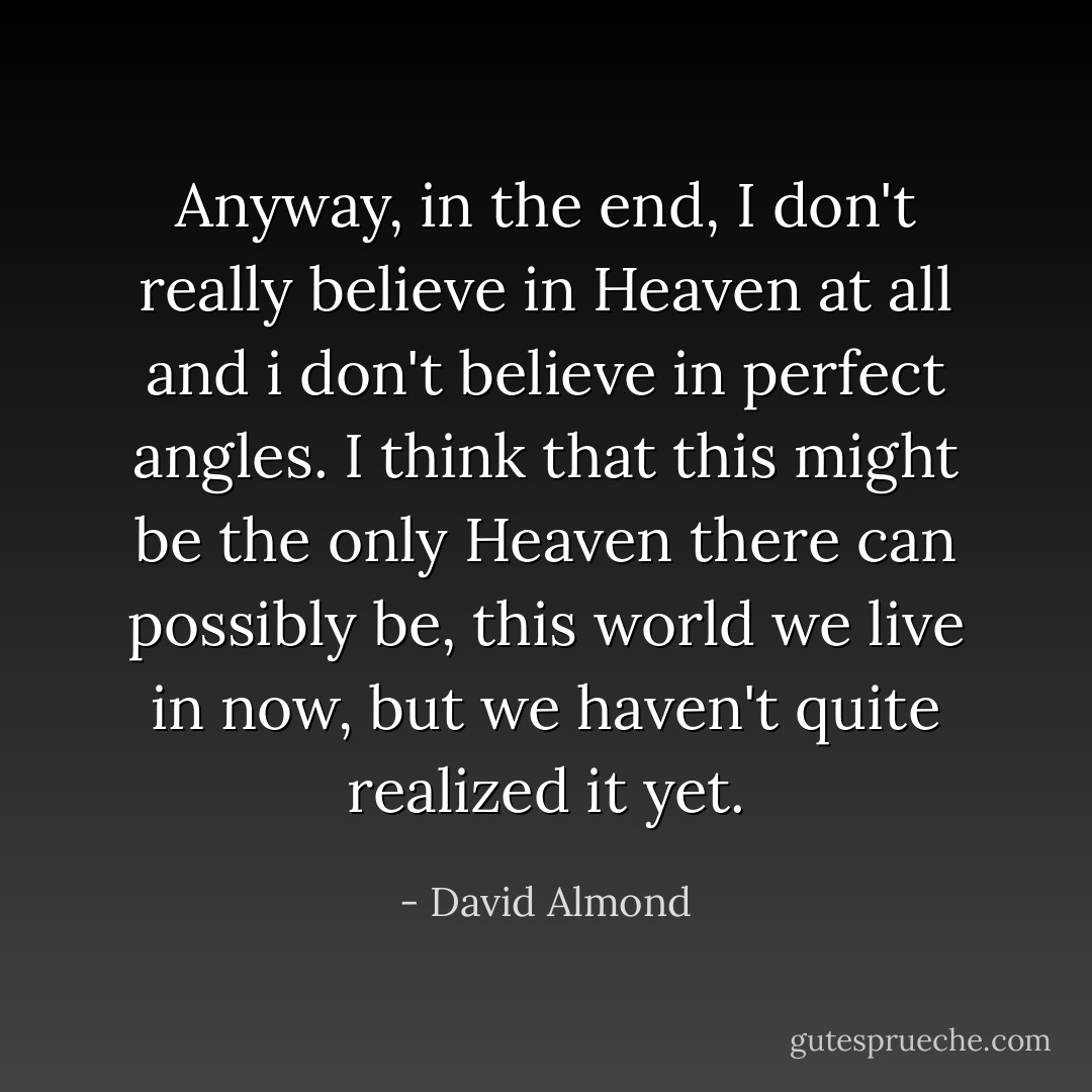 Anyway, in the end, I don't really believe in Heaven at all and i don't believe in perfect angles. I think that this might be the only Heaven there can possibly be, this world we live in now, but we haven't quite realized it yet. - David Almond