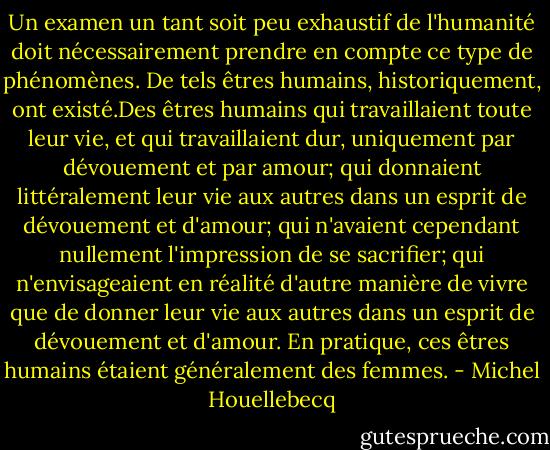 Un examen un tant soit peu exhaustif de l'humanité doit nécessairement prendre en compte ce type de phénomènes. De tels êtres humains, historiquement, ont existé.Des êtres humains qui travaillaient toute leur vie, et qui travaillaient dur, uniquement par dévouement et par amour; qui donnaient littéralement leur vie aux autres dans un esprit de dévouement et d'amour; qui n'avaient cependant nullement l'impression de se sacrifier; qui n'envisageaient en réalité d'autre manière de vivre que de donner leur vie aux autres dans un esprit de dévouement et d'amour.<br />En pratique, ces êtres humains étaient généralement des femmes. - Michel Houellebecq