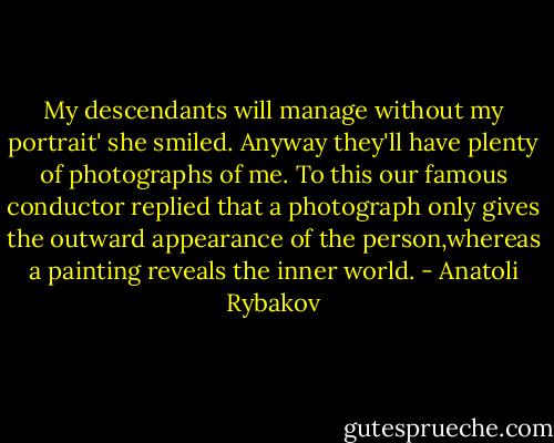 My descendants will manage without my portrait' she smiled. Anyway they'll have plenty of photographs of me. To this our famous conductor replied that a photograph only gives the outward appearance of the person,whereas a painting reveals the inner world. - Anatoli Rybakov