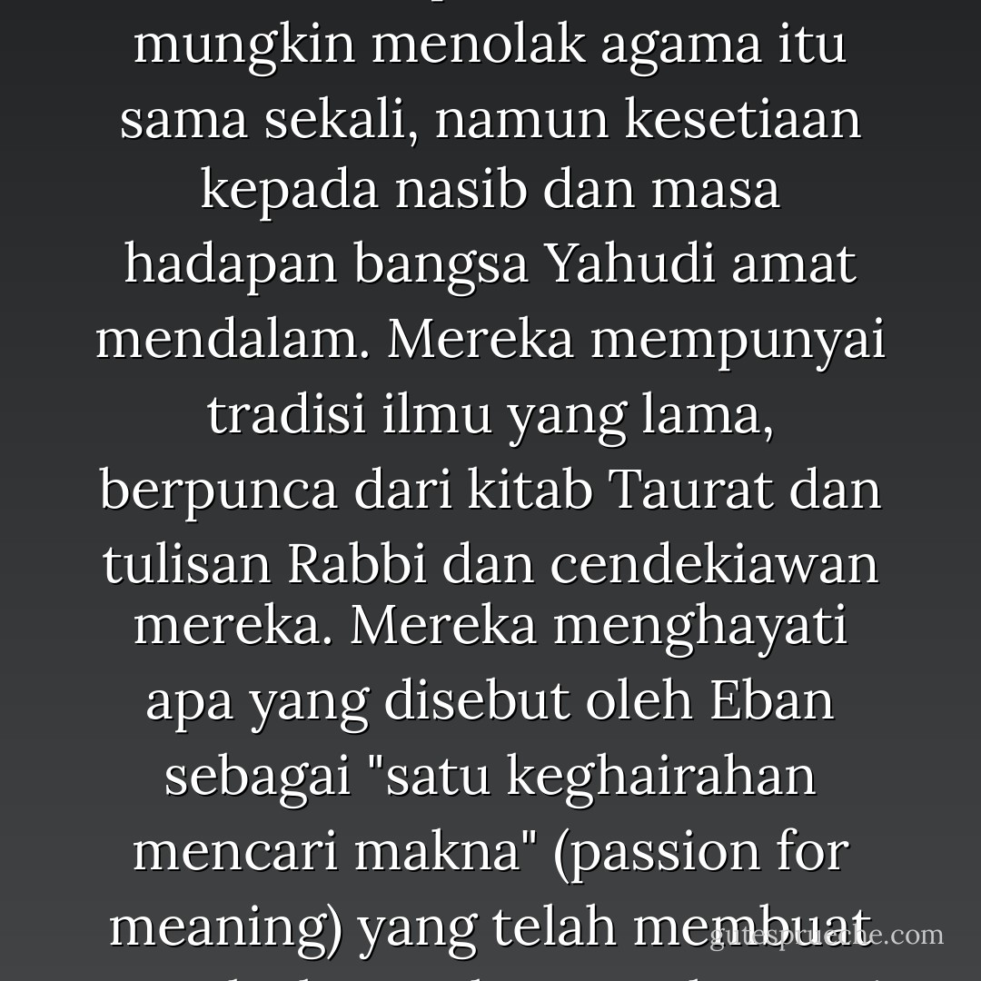 Walaupun orang Yahudi yang berpengaruh tidak mengamalkan agama Yahudi, malah, seperti Einstein, mungkin menolak agama itu sama sekali, namun kesetiaan kepada nasib dan masa hadapan bangsa Yahudi amat mendalam. Mereka mempunyai tradisi ilmu yang lama, berpunca dari kitab Taurat dan tulisan Rabbi dan cendekiawan mereka. Mereka menghayati apa yang disebut oleh Eban sebagai "satu keghairahan mencari makna" (passion for meaning) yang telah membuat mereka berusaha mengharungi segala kesusahan sepanjang sejarah. - Wan Mohd Nor Wan Daud
