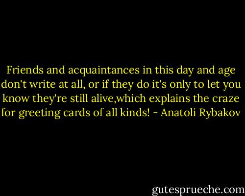 Friends and acquaintances in this day and age don't write at all, or if they do it's only to let you know they're still alive,which explains the craze for greeting cards of all kinds! - Anatoli Rybakov