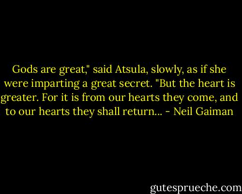 Gods are great," said Atsula, slowly, as if she were imparting a great secret. "But the heart is greater. For it is from our hearts they come, and to our hearts they shall return... - Neil Gaiman