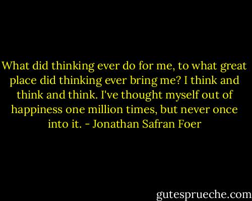 What did thinking ever do for me, to what great place did thinking ever bring me? I think and think and think. I've thought myself out of happiness one million times, but never once into it. - Jonathan Safran Foer
