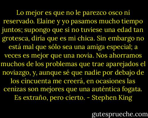Lo mejor es que no le parezco osco ni reservado. Elaine y yo pasamos mucho tiempo juntos; supongo que si no tuviese una edad tan grotesca, diría que es mi chica. Sin embargo no está mal que sólo sea una amiga especial; a veces es mejor que una novia. Nos ahorramos muchos de los problemas que trae aparejados el noviazgo, y, aunque sé que nadie por debajo de los cincuenta me creerá, en ocasiones las cenizas son mejores que una auténtica fogata. Es extraño, pero cierto. - Stephen King