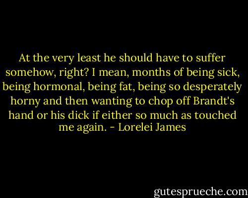 At the very least he should have to suffer somehow, right? I mean, months of being sick, being hormonal, being fat, being so desperately horny and then wanting to chop off Brandt's hand or his dick if either so much as touched me again. - Lorelei James