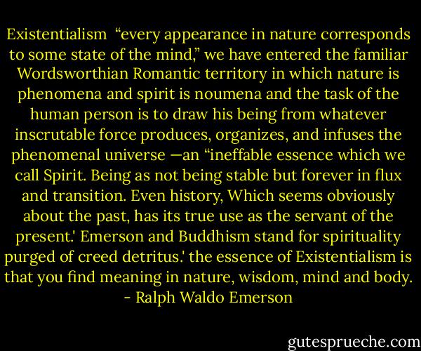 Existentialism<br /> “every appearance in nature corresponds to some state of the mind,” we have entered the familiar Wordsworthian Romantic territory in which nature is phenomena and spirit is noumena and the task of the human person is to draw his being from whatever inscrutable force produces, organizes, and infuses the phenomenal universe —an “ineffable essence which we call Spirit. Being as not being stable but forever in flux and transition. Even history, Which seems obviously about the past, has its true use as the servant of the present.' Emerson and Buddhism stand for spirituality purged of creed detritus.' the essence of Existentialism is that you find meaning in nature, wisdom, mind and body. - Ralph Waldo Emerson