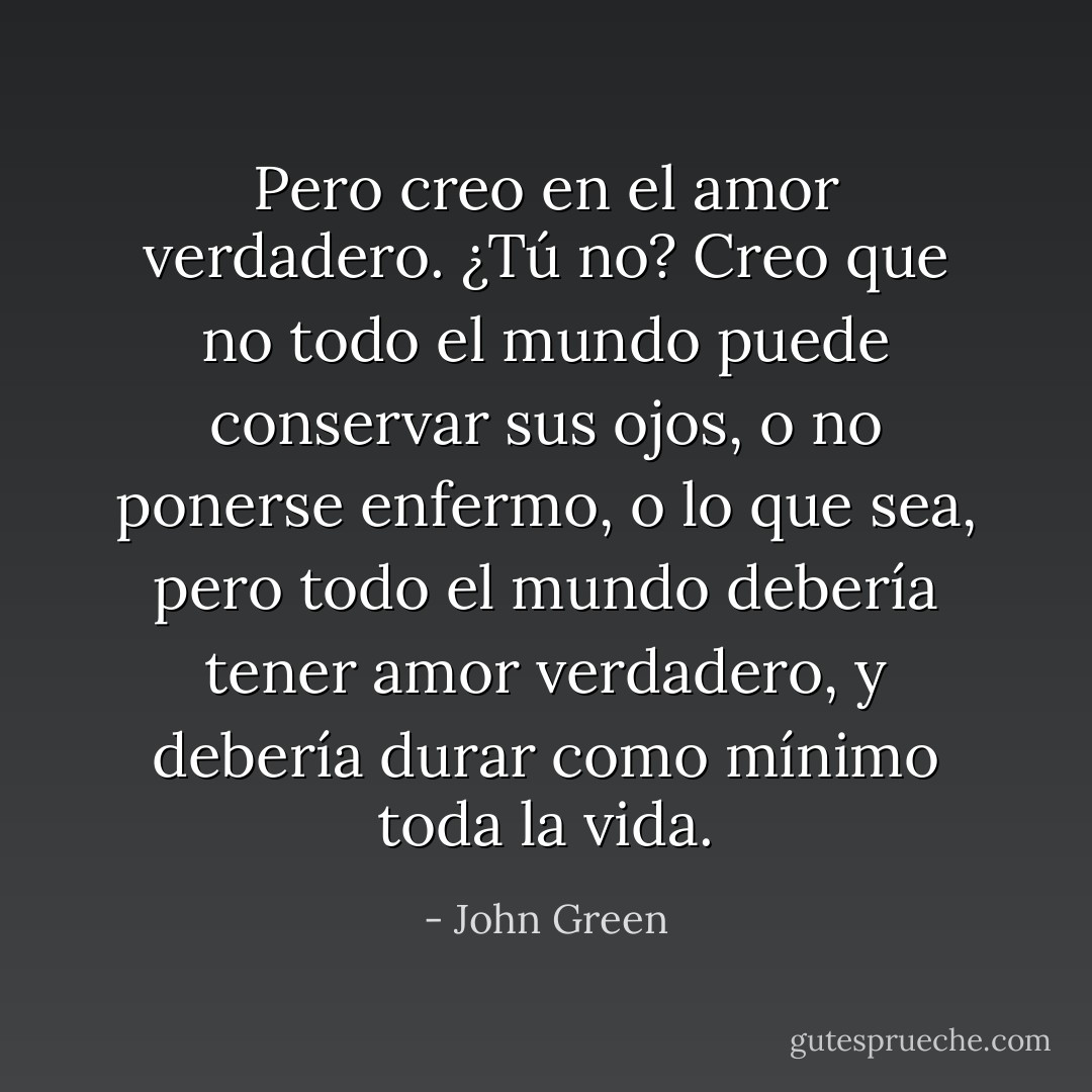 Pero creo en el amor verdadero. ¿Tú no? Creo que no todo el mundo puede conservar sus ojos, o no ponerse enfermo, o lo que sea, pero todo el mundo debería tener amor verdadero, y debería durar como mínimo toda la vida. - John Green