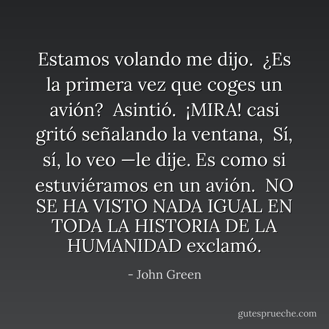 Estamos volando me dijo.<br /><br />¿Es la primera vez que coges un avión?<br /><br />Asintió.<br /><br />¡MIRA! casi gritó señalando la ventana,<br /><br />Sí, sí, lo veo —le dije. Es como si estuviéramos en un avión.<br /><br />NO SE HA VISTO NADA IGUAL EN TODA LA HISTORIA DE LA HUMANIDAD exclamó. - John Green