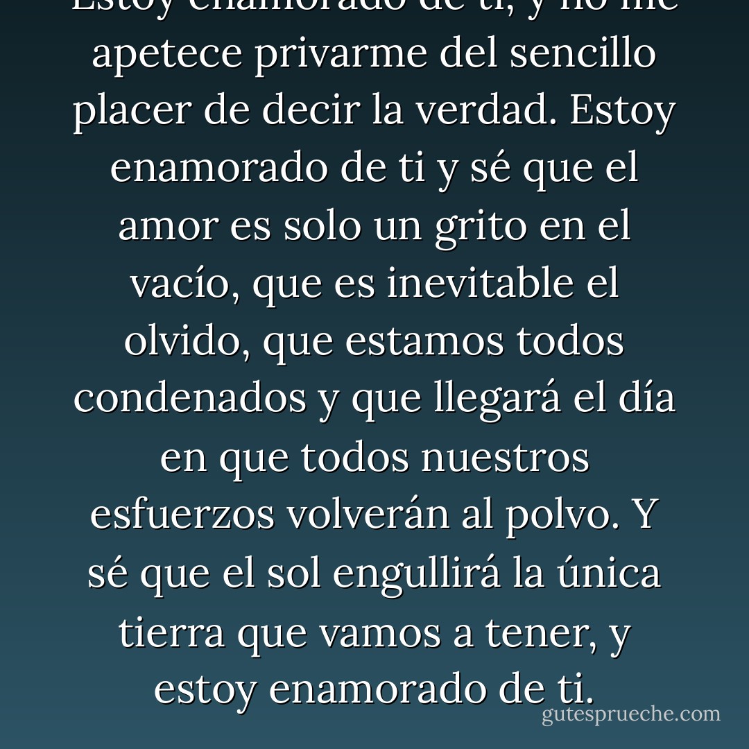 Estoy enamorado de ti, y no me apetece privarme del sencillo placer de decir la verdad. Estoy enamorado de ti y sé que el amor es solo un grito en el vacío, que es inevitable el olvido, que estamos todos condenados y que llegará el día en que todos nuestros esfuerzos volverán al polvo. Y sé que el sol engullirá la única tierra que vamos a tener, y estoy enamorado de ti. - John Green