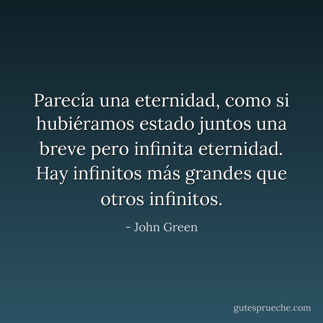 Parecía una eternidad, como si hubiéramos estado juntos una breve pero infinita eternidad. Hay infinitos más grandes que otros infinitos. - John Green