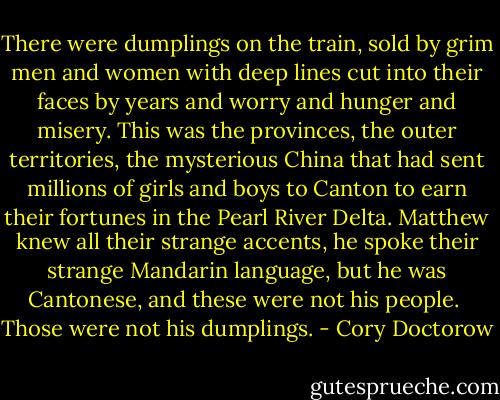 There were dumplings on the train, sold by grim men and women with deep lines cut into their faces by years and worry and hunger and misery. This was the provinces, the outer territories, the mysterious China that had sent millions of girls and boys to Canton to earn their fortunes in the Pearl River Delta. Matthew knew all their strange accents, he spoke their strange Mandarin language, but he was Cantonese, and these were not his people.<br /><br />Those were not his dumplings. - Cory Doctorow