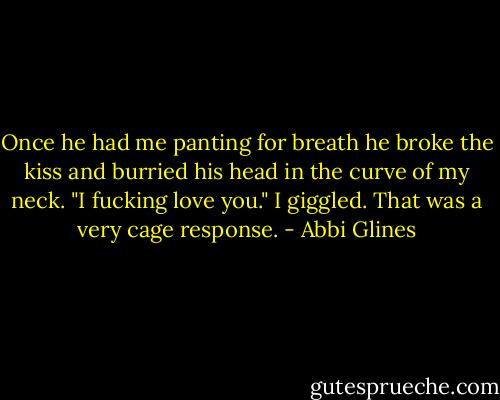 Once he had me panting for breath he broke the kiss and burried his head in the curve of my neck. "I fucking love you." I giggled. That was a very cage response. - Abbi Glines