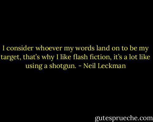 I consider whoever my words land on to be my target, that’s why I like flash fiction, it’s a lot like using a shotgun. - Neil Leckman
