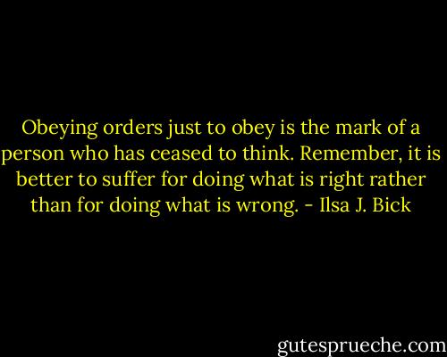 Obeying orders just to obey is the mark of a person who has ceased to think. Remember, it is better to suffer for doing what is right rather than for doing what is wrong. - Ilsa J. Bick