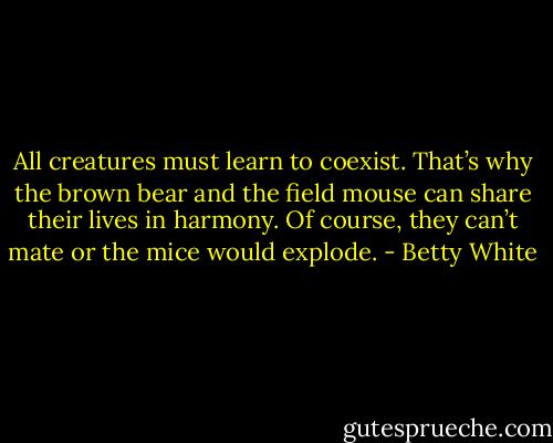 All creatures must learn to coexist. That’s why the brown bear and the field mouse can share their lives in harmony. Of course, they can’t mate or the mice would explode. - Betty White
