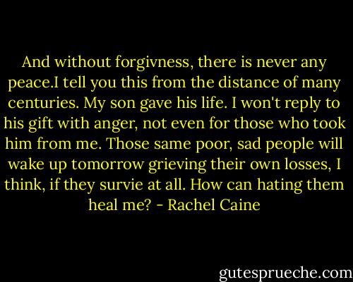 And without forgivness, there is never any peace.I tell you this from the distance of many centuries. My son gave his life. I won't reply to his gift with anger, not even for those who took him from me. Those same poor, sad people will wake up tomorrow grieving their own losses, I think, if they survie at all. How can hating them heal me? - Rachel Caine