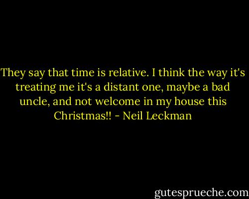 They say that time is relative. I think the way it's treating me it's a distant one, maybe a bad uncle, and not welcome in my house this Christmas!! - Neil Leckman