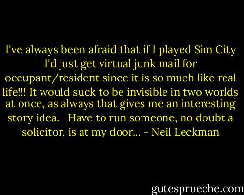 I've always been afraid that if I played Sim City I'd just get virtual junk mail for occupant/resident since it is so much like real life!!! It would suck to be invisible in two worlds at once, as always that gives me an interesting story idea. <br /><br />Have to run someone, no doubt a solicitor, is at my door... - Neil Leckman