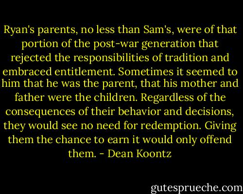 Ryan's parents, no less than Sam's, were of that portion of the post-war generation that rejected the responsibilities of tradition and embraced entitlement. Sometimes it seemed to him that he was the parent, that his mother and father were the children. Regardless of the consequences of their behavior and decisions, they would see no need for redemption. Giving them the chance to earn it would only offend them. - Dean Koontz