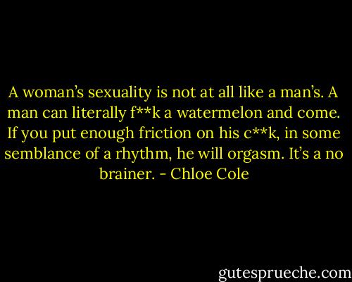 A woman’s sexuality is not at all like a man’s. A man can literally f**k a watermelon and come. If you put enough friction on his c**k, in some semblance of a rhythm, he will orgasm. It’s a no brainer. - Chloe Cole