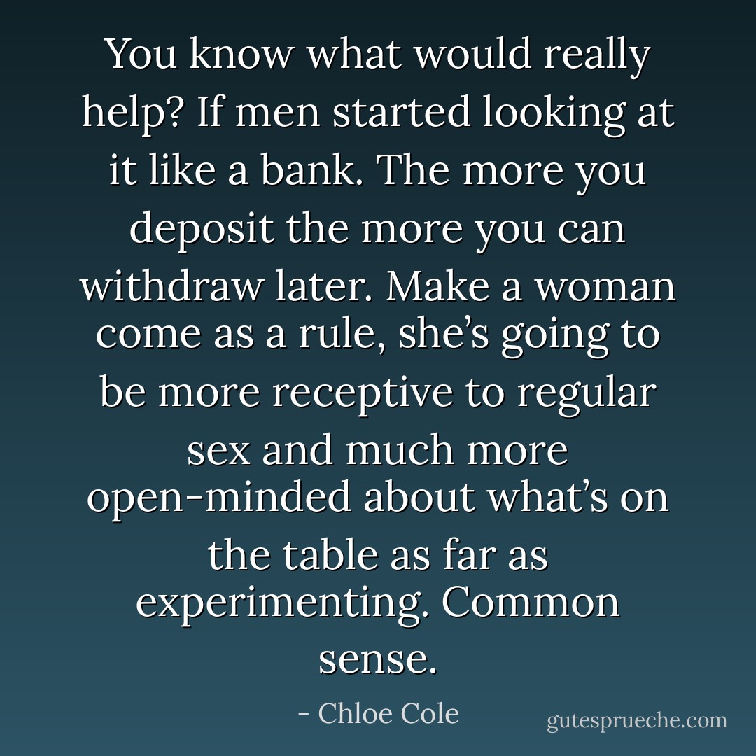 You know what would really help? If men started looking at it like a bank. The more you deposit the more you can withdraw later. Make a woman come as a rule, she’s going to be more receptive to regular sex and much more open-minded about what’s on the table as far as experimenting. Common sense. - Chloe Cole