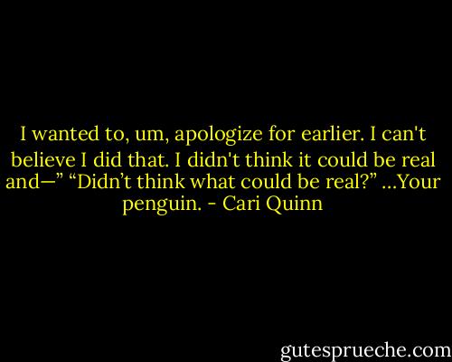 I wanted to, um, apologize for earlier. I can't believe I did that. I didn't think it could be real and—” “Didn’t think what could be real?” …Your penguin. - Cari Quinn