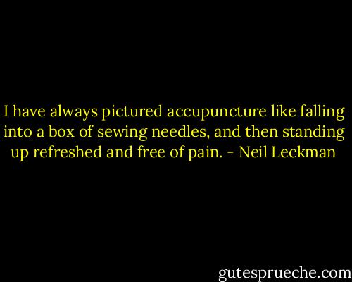 I have always pictured accupuncture like falling into a box of sewing needles, and then standing up refreshed and free of pain. - Neil Leckman