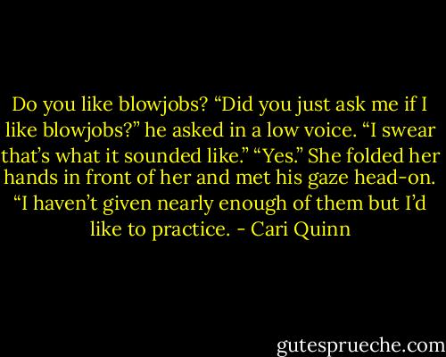 Do you like blowjobs? “Did you just ask me if I like blowjobs?” he asked in a low voice. “I swear that’s what it sounded like.” “Yes.” She folded her hands in front of her and met his gaze head-on. “I haven’t given nearly enough of them but I’d like to practice. - Cari Quinn
