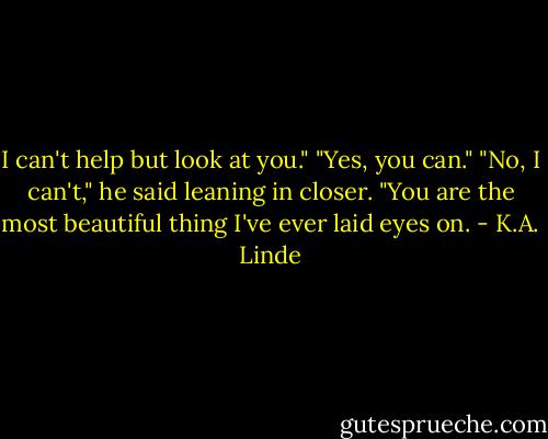 I can't help but look at you."<br />"Yes, you can."<br />"No, I can't," he said leaning in closer. "You are the most beautiful thing I've ever laid eyes on. - K.A. Linde
